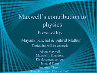 Maxwell’s contribution to
physics
Presented By:
Mayank panchal & Suhrid Mathur
Topics that will be covered:
About Maxwell
Maxwell’s Equations
Displacement current
Integral Form
Poynting Theorm
Time Harmonic Electric Field
 