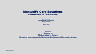 Presented at
Workshop on
Mathematics in Action:
Modeling and Analysis in Molecular Biology and Electrophysiology
Maxwell’s Core Equations
Conservation of Total Current
June 30, 2021
1
Bob Eisenberg
Illinois Institute of Technology
Rush University
June 7, 2021
 