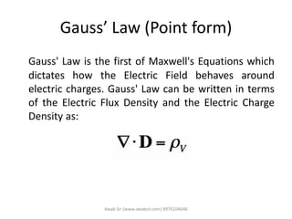 Gauss’ Law (Point form)
Gauss' Law is the first of Maxwell's Equations which
dictates how the Electric Field behaves around
electric charges. Gauss' Law can be written in terms
of the Electric Flux Density and the Electric Charge
Density as:
Awab Sir (www.awabsir.com) 8976104646
 