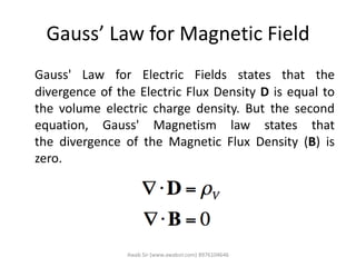 Gauss’ Law for Magnetic Field
Gauss' Law for Electric Fields states that the
divergence of the Electric Flux Density D is equal to
the volume electric charge density. But the second
equation, Gauss' Magnetism law states that
the divergence of the Magnetic Flux Density (B) is
zero.
Awab Sir (www.awabsir.com) 8976104646
 