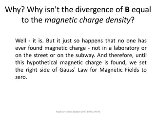 Why? Why isn't the divergence of B equal
to the magnetic charge density?
Well - it is. But it just so happens that no one has
ever found magnetic charge - not in a laboratory or
on the street or on the subway. And therefore, until
this hypothetical magnetic charge is found, we set
the right side of Gauss' Law for Magnetic Fields to
zero.
Awab Sir (www.awabsir.com) 8976104646
 