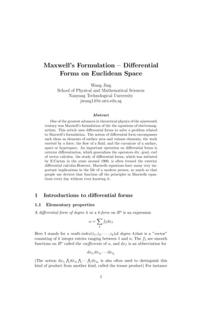 Maxwell’s Formulation – Differential 
Forms on Euclidean Space 
Wang Jing 
School of Physical and Mathematical Sciences 
Nanyang Technological University 
jwang14@e.ntu.edu.sg 
Abstract 
One of the greatest advances in theoretical physics of the nineteenth 
century was Maxwell’s formulation of the the equations of electromag-netism. 
This article uses differential forms to solve a problem related 
to Maxwell’s formulation. The notion of differential form encompasses 
such ideas as elements of surface area and volume elements, the work 
exerted by a force, the flow of a fluid, and the curvature of a surface, 
space or hyperspace. An important operation on differential forms is 
exterior differentiation, which generalizes the operators div, grad, curl 
of vector calculus. the study of differential forms, which was initiated 
by E.Cartan in the years around 1900, is often termed the exterior 
differential calculus.However, Maxwells equations have many very im-portant 
implications in the life of a modern person, so much so that 
people use devices that function off the principles in Maxwells equa-tions 
every day without even knowing it. 
1 Introductions to differential forms 
1.1 Elementary properties 
A differential form of degree k or a k-form on 푅푛 is an expression 
훼 = 
Σ︁ 
퐼 
푓퐼푑푥퐼 
Here I stands for a multi-index (푖1, 푖2, · · · , 푖푘)of degree k,that is a ”vector” 
consisting of k integer entries ranging between 1 and 푛, The 푓퐼 are smooth 
functions on 푅푛 called the coefficients of 훼, and 푑푥퐼 is an abbreviation for 
푑푥푖1푑푥푖2 · · · 푑푥푖푘 
(The notion 푑푥푖1 
⋀︀ 
푑푥푖2 
⋀︀ 
· · · 
⋀︀ 
푑푥푖푘 is also often used to distinguish this 
kind of product from another kind, called the tensor product) For instance 
1 
 