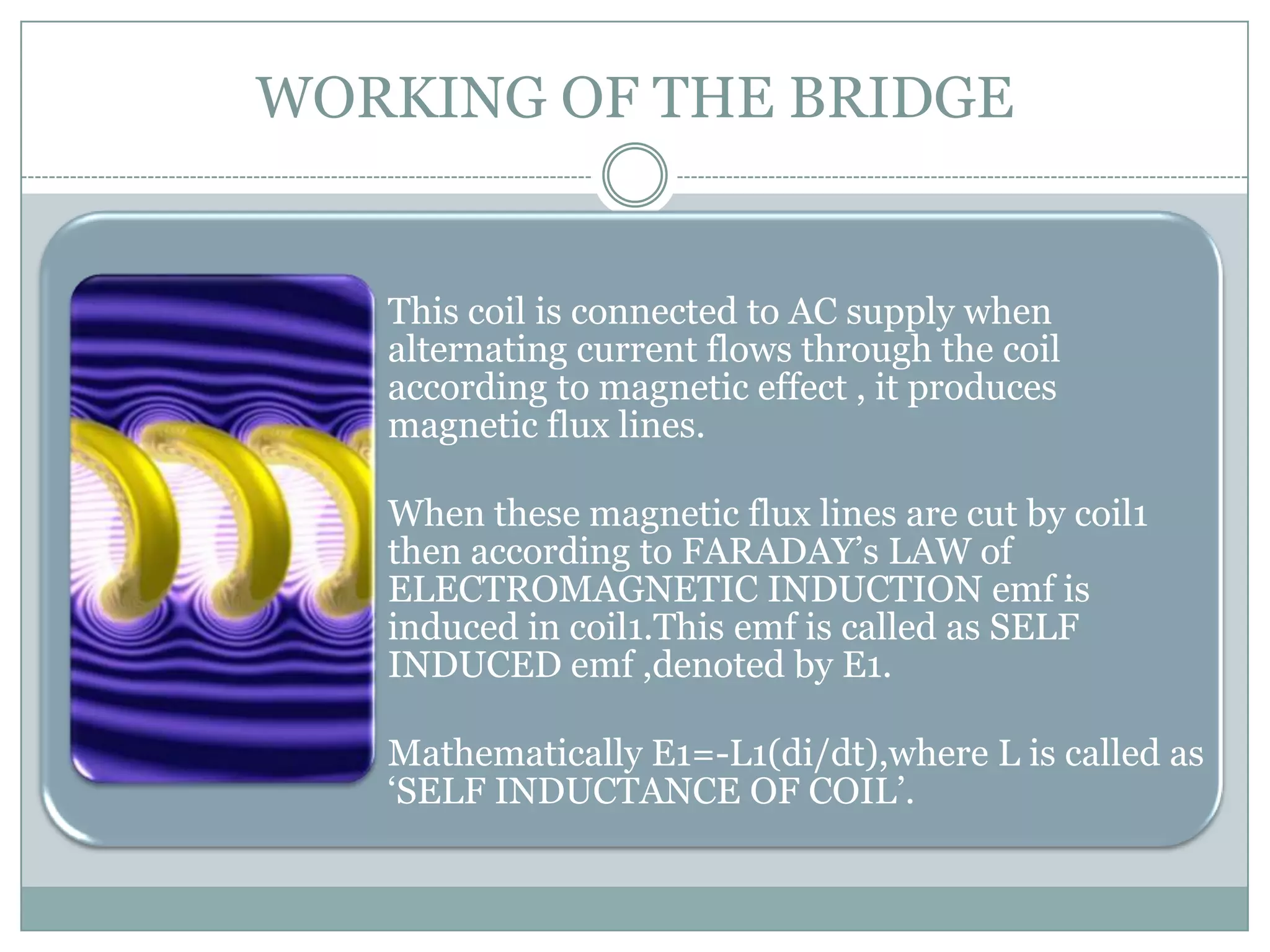 WORKING OF THE BRIDGE


  • This coil is connected to AC supply when
    alternating current flows through the coil
    according to magnetic effect , it produces
    magnetic flux lines.

  • When these magnetic flux lines are cut by coil1
    then according to FARADAY’s LAW of
    ELECTROMAGNETIC INDUCTION emf is
    induced in coil1.This emf is called as SELF
    INDUCED emf ,denoted by E1.

  • Mathematically E1=-L1(di/dt),where L is called as
    ‘SELF INDUCTANCE OF COIL’.
 