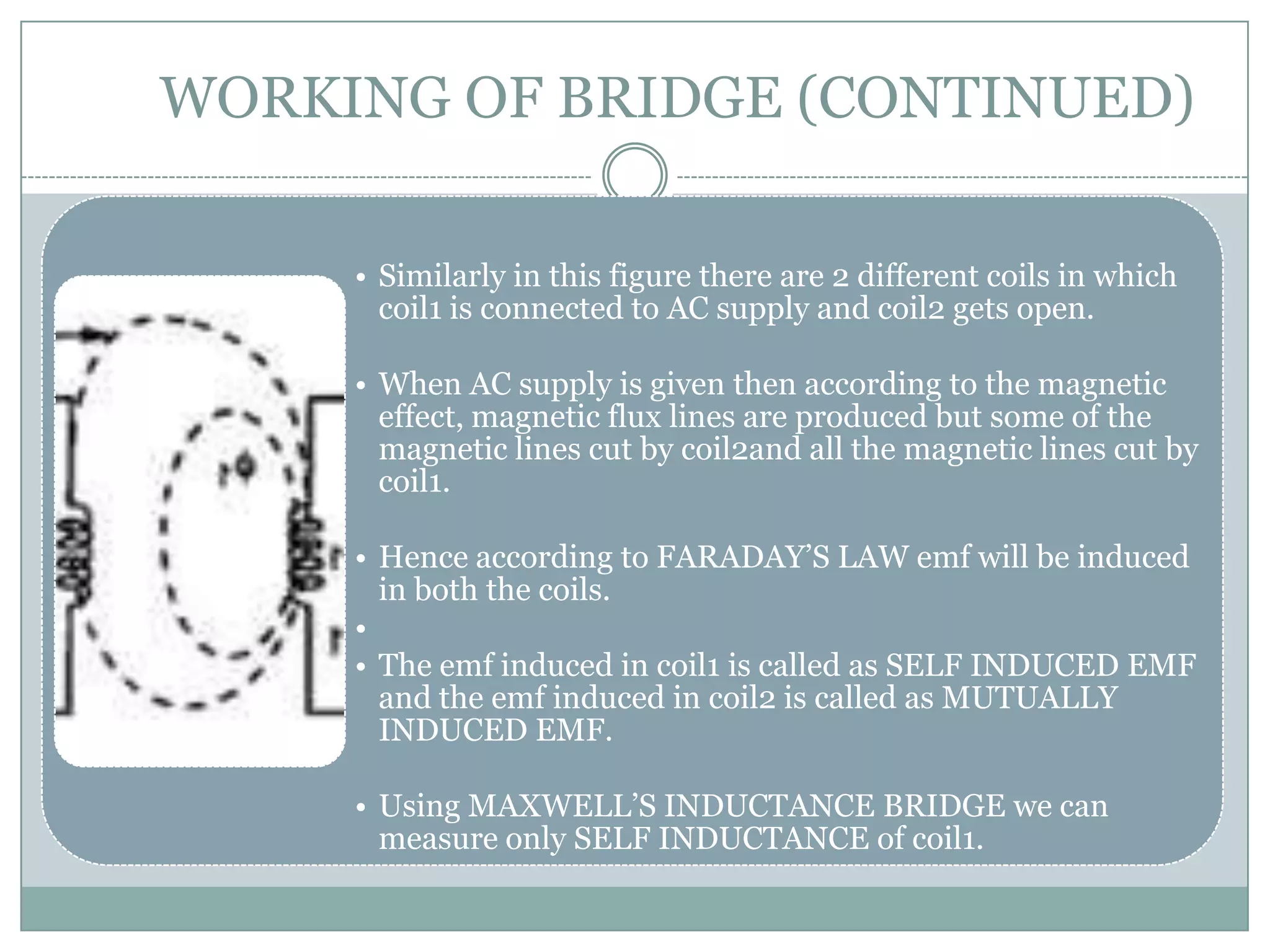 WORKING OF BRIDGE (CONTINUED)

     • Similarly in this figure there are 2 different coils in which
       coil1 is connected to AC supply and coil2 gets open.

     • When AC supply is given then according to the magnetic
       effect, magnetic flux lines are produced but some of the
       magnetic lines cut by coil2and all the magnetic lines cut by
       coil1.

     • Hence according to FARADAY’S LAW emf will be induced
       in both the coils.
     •
     • The emf induced in coil1 is called as SELF INDUCED EMF
       and the emf induced in coil2 is called as MUTUALLY
       INDUCED EMF.

     • Using MAXWELL’S INDUCTANCE BRIDGE we can
       measure only SELF INDUCTANCE of coil1.
 