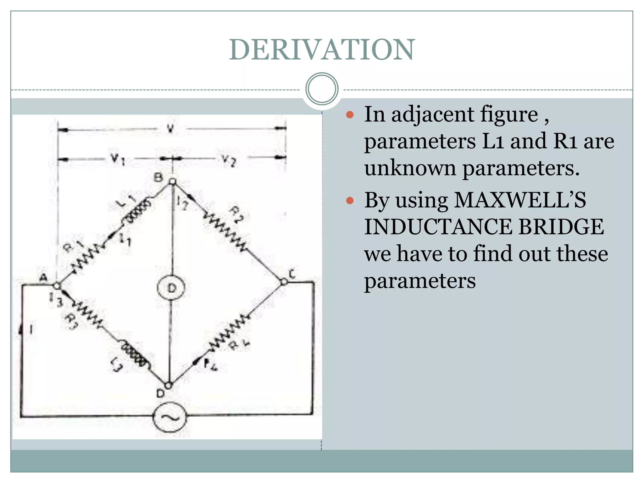 DERIVATION

       In adjacent figure ,
        parameters L1 and R1 are
        unknown parameters.
       By using MAXWELL’S
        INDUCTANCE BRIDGE
        we have to find out these
        parameters
 
