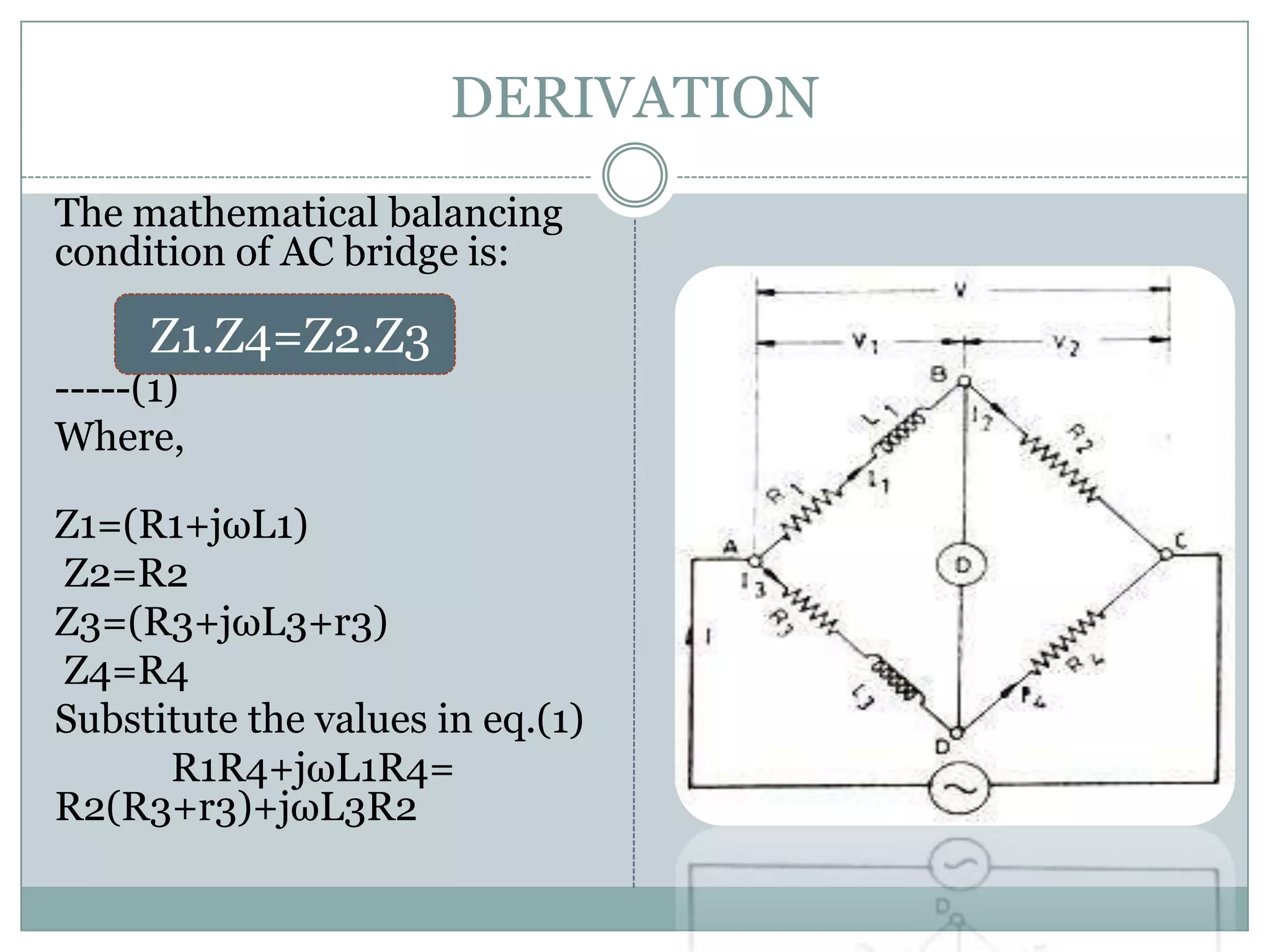 DERIVATION
The mathematical balancing
condition of AC bridge is:

     Z1.Z4=Z2.Z3
-----(1)
Where,

Z1=(R1+jωL1)
Z2=R2
Z3=(R3+jωL3+r3)
Z4=R4
Substitute the values in eq.(1)
      R1R4+jωL1R4=
R2(R3+r3)+jωL3R2
 