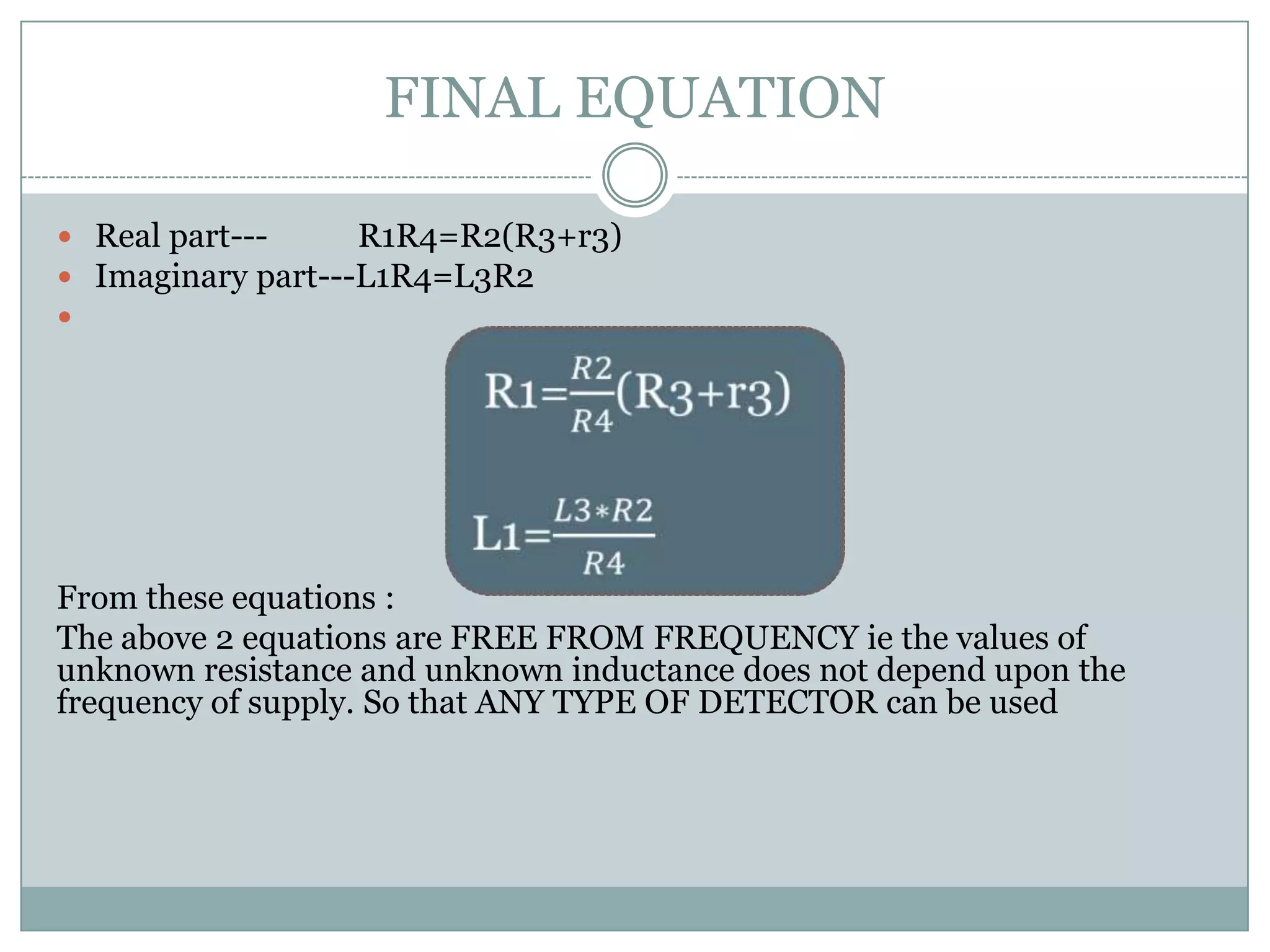 FINAL EQUATION

 Real part---     R1R4=R2(R3+r3)
 Imaginary part---L1R4=L3R2





From these equations :
The above 2 equations are FREE FROM FREQUENCY ie the values of
unknown resistance and unknown inductance does not depend upon the
frequency of supply. So that ANY TYPE OF DETECTOR can be used
 