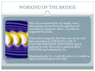 WORKING OF THE BRIDGE


  • This coil is connected to AC supply when
    alternating current flows through the coil
    according to magnetic effect , it produces
    magnetic flux lines.

  • When these magnetic flux lines are cut by coil1
    then according to FARADAY’s LAW of
    ELECTROMAGNETIC INDUCTION emf is
    induced in coil1.This emf is called as SELF
    INDUCED emf ,denoted by E1.

  • Mathematically E1=-L1(di/dt),where L is called as
    ‘SELF INDUCTANCE OF COIL’.
 