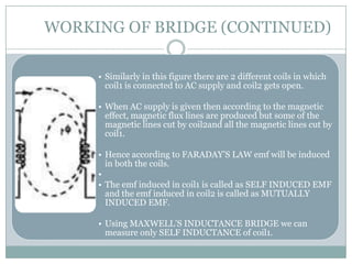 WORKING OF BRIDGE (CONTINUED)

     • Similarly in this figure there are 2 different coils in which
       coil1 is connected to AC supply and coil2 gets open.

     • When AC supply is given then according to the magnetic
       effect, magnetic flux lines are produced but some of the
       magnetic lines cut by coil2and all the magnetic lines cut by
       coil1.

     • Hence according to FARADAY’S LAW emf will be induced
       in both the coils.
     •
     • The emf induced in coil1 is called as SELF INDUCED EMF
       and the emf induced in coil2 is called as MUTUALLY
       INDUCED EMF.

     • Using MAXWELL’S INDUCTANCE BRIDGE we can
       measure only SELF INDUCTANCE of coil1.
 
