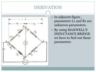 DERIVATION

       In adjacent figure ,
        parameters L1 and R1 are
        unknown parameters.
       By using MAXWELL’S
        INDUCTANCE BRIDGE
        we have to find out these
        parameters
 