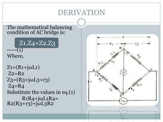 DERIVATION
The mathematical balancing
condition of AC bridge is:

     Z1.Z4=Z2.Z3
-----(1)
Where,

Z1=(R1+jωL1)
Z2=R2
Z3=(R3+jωL3+r3)
Z4=R4
Substitute the values in eq.(1)
      R1R4+jωL1R4=
R2(R3+r3)+jωL3R2
 