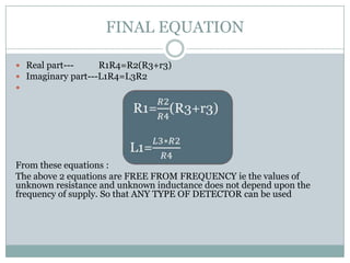 FINAL EQUATION

 Real part---     R1R4=R2(R3+r3)
 Imaginary part---L1R4=L3R2





From these equations :
The above 2 equations are FREE FROM FREQUENCY ie the values of
unknown resistance and unknown inductance does not depend upon the
frequency of supply. So that ANY TYPE OF DETECTOR can be used
 