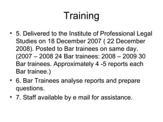 Training
• 5. Delivered to the Institute of Professional Legal
Studies on 18 December 2007 ( 22 December
2008). Posted to Bar trainees on same day.
(2007 – 2008 24 Bar trainees: 2008 – 2009 30
Bar trainees. Approximately 4 -5 reports each
Bar trainee.)
• 6. Bar Trainees analyse reports and prepare
questions.
• 7. Staff available by e mail for assistance.
 