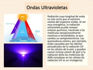 Ondas Ultravioletas 
Radiación cuya longitud de onda 
es más corta que el extremo 
violeta del espectro visible. Al ser 
muy energética, la radiación 
ultravioleta puede romper 
enlaces químicos, haciendo a las 
moléculas excepcionalmente 
reactivas o ionizándolas, lo que 
cambia su comportamiento. Las 
quemaduras solares, por ejemplo, 
están causadas por los efectos 
perjudiciales de la radiación UV 
en las células de la piel, y pueden 
causar incluso cáncer de piel si la 
radiación daña las moléculas de 
ADN complejas en las células (la 
radiación UV es un mutágeno). 
 