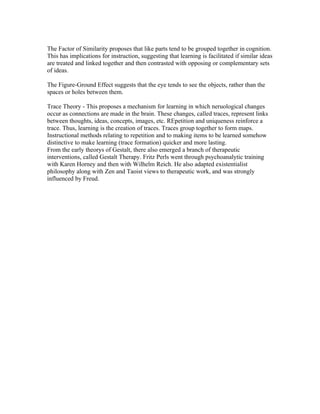 The Factor of Similarity proposes that like parts tend to be grouped together in cognition.
This has implications for instruction, suggesting that learning is facilitated if similar ideas
are treated and linked together and then contrasted with opposing or complementary sets
of ideas.

The Figure-Ground Effect suggests that the eye tends to see the objects, rather than the
spaces or holes between them.

Trace Theory - This proposes a mechanism for learning in which neruological changes
occur as connections are made in the brain. These changes, called traces, represent links
between thoughts, ideas, concepts, images, etc. REpetition and uniqueness reinforce a
trace. Thus, learning is the creation of traces. Traces group together to form maps.
Instructional methods relating to repetition and to making items to be learned somehow
distinctive to make learning (trace formation) quicker and more lasting.
From the early theorys of Gestalt, there also emerged a branch of therapeutic
interventions, called Gestalt Therapy. Fritz Perls went through psychoanalytic training
with Karen Horney and then with Wilhelm Reich. He also adapted existentialist
philosophy along with Zen and Taoist views to therapeutic work, and was strongly
influenced by Freud.
 