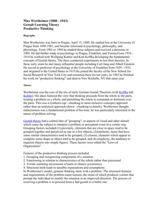 Max Wertheimer (1880 - 1943)
Gestalt Learning Theory
Productive Thinking
Biography

Max Wertheimer was born in Prague, April 15, 1880. He studied law at the University of
Prague from 1898-1901, and became interested in psychology, philosophy, and
physiology. From 1901 to 1904 he studied these subjects and received a doctorate in
1905. He did further study in psychology in Prague, Frankfurt, and Vienna.From 1910 -
1914 he worked with Wolfgang Kohler and Kurt Koffka developing the fundamental
concepts of Gestalt theory. The three conducted experiments to test their theories. In
these early years he met many influential people including Carl Jung and Albert Einstein.
He served as professor of psychology at the University of Frankfurt from 1929 - 1933,
and migrated to the United States in 1933.He joined the faculty of the New School for
Social Research in New York City and remained there for ten years. In 1943 he finished
his work on "productive thinking" and died in New Rochelle, NY that same year.

Theory

Wertheimer was the core of the trio of early German Gestalt Theorists (with Koffka and
Kohler). His ideas featured the view that thinking proceeds from the whole to the parts,
treating a problem as a whole, and permitting the whole to command or dominate over
the parts. This was a synthesis (up - chunking to more inclusive concepts) approach
rather than an analytical approach (down - chunking to details). Wertheimer thought
reductionism was a fundamental problem of his time; he was particularly interested in the
nature of problem solving.

Gestalt theory had a central idea of "grouping", or aspects of visual and other stimuli
which cause the subject to interpret a problem or perceptual event in a certain way.
Grouping factors included (1) proximity, elements that are close in space tend to be
grouped together and perceived as one or a few objects, (2)similarity, items that have
some similar characteristics tend to be grouped, (3) closure, elements which appear to
complete some shape or object tend to be grouped, and (4) simplicity, the tendency to
organize objects into simple figures. These factors were called the "Laws of
Organization".

Features of the productive thinking process included
1. Grouping and reorganizing components of a situation
2. Functioning in relation to characteristics of the whole rather than piecemeal
3. Avoids summing successions of parts or chance occurrences
4. Structural truth leads to sensible expectations and assumptions.
In Wertheimer's model, genuine thinking starts with a problem. The structural features
and requirements of the problem cause tension, the strain of which produces vectors that
prompt the individual to modify the situation in an improved direction. The process of
resolving a problem is to proceed from a bad gestalt to a better one.
 