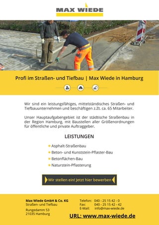Max Wiede GmbH & Co. KG
Straßen- und Tiefbau
Rungedamm 53
21035 Hamburg
Telefon: 040 - 25 15 42 - 0
Fax: 	 040 - 25 15 42 - 42
E-Mail: info@max-wiede.de
URL: www.max-wiede.de
 