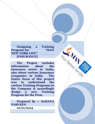 Designing
a
Program for
NEW YORK LIFE”
[INSURANCE]

Training
“MAX

The
Project
includes
information
about
the
insurance sector in India,
also about various Insurance
companies in India.
The
Entire focus of this project
was
to
understand
the
various Training Programs in
the Company & accordingly
design
a
new
Training
Program for the Firm.
Prepared By :- SAHANA
PARVEEN
01/01/2014

 