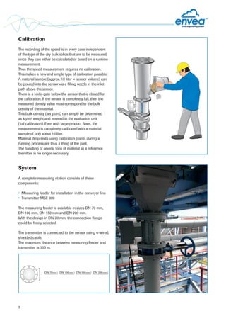 System
A complete measuring station consists of these
components:
• Measuring feeder for installation in the conveyor line
• Transmitter MSE 300
The measuring feeder is available in sizes DN 70 mm,
DN 100 mm, DN 150 mm and DN 200 mm.
With the design in DN 70 mm, the connection flange
could be freely selected.
The transmitter is connected to the sensor using 4-wired,
shielded cable.
The maximum distance between measuring feeder and
transmitter is 300 m.
Calibration
The recording of the speed is in every case independent
of the type of the dry bulk solids that are to be measured,
since they can either be calculated or based on a runtime
measurement.
Thus the speed measurement requires no calibration.
This makes a new and simple type of calibration possible:
A material sample (approx. 10 liter = sensor volume) can
be poured into the sensor via a filling nozzle in the inlet
path above the sensor.
There is a knife-gate below the sensor that is closed for
the calibration. If the sensor is completely full, then the
measured density value must correspond to the bulk
density of the material.
This bulk density (set point) can simply be determined
as kg/m³ weight and entered in the evaluation unit
(full calibration). Even with large product flows, the
measurement is completely calibrated with a material
sample of only about 10 liter.
Material drop-tests using calibration points during a
running process are thus a thing of the past.
The handling of several tons of material as a reference
therefore is no longer necessary.
3
DN 100mm DN 150mm DN 200mmDN 70mm
 