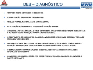  TEMPO DE TESTE: MENOR QUE 10 SEGUNDOS;
 ATIVAR FUNÇÃO DIAGNOSE DE FREIO MOTOR ;
 VEICULO PARADO, NÃO ENGATADO, MARCHA LENTA;
 ESTA FUNÇÃO IRÁ ACELERAR O VEICULO ATÉ ROTAÇÃO MAXIMA;
 ATINGINDO A ROTAÇÃO MÁXIMA O FREIO MOTOR SERÁ ATIVADO(POR MEIO DO FLAP DE EXAUSTÃO)
E AO MESMO TEMPO A INJEÇÃO DRASTICAMENTE REDUZIDA;
 O EQUIPAMENTO DE DIAGNOSTICO IRÁ MEDIR A VELOCIDADE DE QUEDA DE ROTAÇÃO(´´FORÇA DE
FRENAGEM´´) POR CILINDRO ;
 LEITURA REALIZADA NA ETAPA DE ESCAPE: DESLOCAMENTO(120º) X TEMPO. QUANTO MAIOR A
REDUÇÃO NA VELOCIDADE DE DESLOCAMENTO, MAIOR EFETIVIDADE DO FREIO MOTOR;
 O SOFTWARE IRÁ COMPARAR VALORES ENCONTRADOS COM VALORES ESPECIFICADOS E
INFORMAR O DIAGNOSTICO;
 OS VALORES INFORMADOS SERÃO POR ORDEM FÍSICA DE CILINDRO, INICIANDO A CONTAGEM A
PARTIR DO VOLANTE.
DEB – DIAGNÓSTICO
 