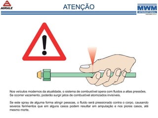 Nos veículos modernos da atualidade, o sistema de combustível opera com fluidos a altas pressões.
Se ocorrer vazamento, poderão surgir jatos de combustível atomizados invisíveis.
Se este spray de alguma forma atingir pessoas, o fluido será pressionado contra o corpo, causando
severos ferimentos que em alguns casos podem resultar em amputação e nos piores casos, até
mesmo morte.
ATENÇÃO
 