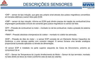 •CKP – sensor do tipo indução, que gera seu próprio sinal através dos pulsos magnéticos convertidos
em tensões elétricas a serem lidos pelo ECM.
•CMP – sensor do tipo indução, informa ao ECM qual cilindro precisa de injeção de combustível.Uma
engrenagem parafusada à árvore de comando gera pulsos magnéticos no sensor de fase.
•EFF – Pressão de combustível no motor – montado no rail de combustível, mede a pressão do sistema
de injeção.
•TMAP – Pressão absoluta e temperatura do coletor – montado no coletor de admissão.
•EOP – Pressão do óleo do motor – o sensor EOP consiste de um Elemento Sensor Capacitivo de
Cerâmica, e uma carcaça padrão com conector integral. O sensor fornece uma tensão analógica
proporcional à pressão aplicada e à tensão de alimentação.
•O sensor EOP é instalado na parte superior esquerda da Caixa de Sincronismo, próximo ao
compressor de ar.
•ECT – Sensor de Temperatura do Líquido Arrefecimento do Motor – Sensor do tipo termistor, montado
no lado direito do bloco do motor (conforme visto do lado do volante).
DESCRIÇÕES SENSORES
 