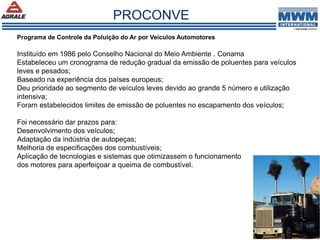 Programa de Controle da Poluição do Ar por Veículos Automotores
Instituído em 1986 pelo Conselho Nacional do Meio Ambiente . Conama
Estabeleceu um cronograma de redução gradual da emissão de poluentes para veículos
leves e pesados;
Baseado na experiência dos países europeus;
Deu prioridade ao segmento de veículos leves devido ao grande 5 número e utilização
intensiva;
Foram estabelecidos limites de emissão de poluentes no escapamento dos veículos;
Foi necessário dar prazos para:
Desenvolvimento dos veículos;
Adaptação da indústria de autopeças;
Melhoria de especificações dos combustíveis;
Aplicação de tecnologias e sistemas que otimizassem o funcionamento
dos motores para aperfeiçoar a queima de combustível.
PROCONVE
 