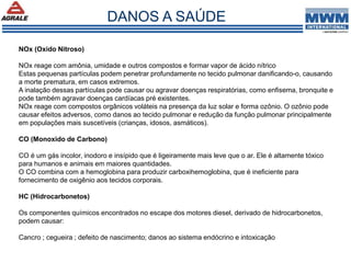 NOx (Oxido Nitroso)
NOx reage com amônia, umidade e outros compostos e formar vapor de ácido nítrico
Estas pequenas partículas podem penetrar profundamente no tecido pulmonar danificando-o, causando
a morte prematura, em casos extremos.
A inalação dessas partículas pode causar ou agravar doenças respiratórias, como enfisema, bronquite e
pode também agravar doenças cardíacas pré existentes.
NOx reage com compostos orgânicos voláteis na presença da luz solar e forma ozônio. O ozônio pode
causar efeitos adversos, como danos ao tecido pulmonar e redução da função pulmonar principalmente
em populações mais suscetíveis (crianças, idosos, asmáticos).
CO (Monoxido de Carbono)
CO é um gás incolor, inodoro e insípido que é ligeiramente mais leve que o ar. Ele é altamente tóxico
para humanos e animais em maiores quantidades.
O CO combina com a hemoglobina para produzir carboxihemoglobina, que é ineficiente para
fornecimento de oxigênio aos tecidos corporais.
HC (Hidrocarbonetos)
Os componentes químicos encontrados no escape dos motores diesel, derivado de hidrocarbonetos,
podem causar:
Cancro ; cegueira ; defeito de nascimento; danos ao sistema endócrino e intoxicação
DANOS A SAÚDE
 