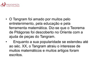 • O Tangram foi amado por muitos pelo
entretenimento, pela educação e pela
ferramenta matemática. Diz-se que o Teorema
de Pitágoras foi descoberto no Oriente com a
ajuda de peças do Tangram.
• Enquanto a sua popularidade se estendeu até
ao séc. XX, o Tangram atraiu o interesse de
muitos matemáticos e muitos artigos foram
escritos.
 