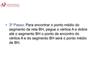 • 3º Passo: Para encontrar o ponto médio do
segmento de reta BH, pegue o vértice A e dobre
até o segmento BH o ponto de encontro do
vértice A e do segmento BH será o ponto médio
de BH.
 