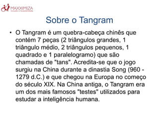 Sobre o Tangram
• O Tangram é um quebra-cabeça chinês que
contém 7 peças (2 triângulos grandes, 1
triângulo médio, 2 triângulos pequenos, 1
quadrado e 1 paralelogramo) que são
chamadas de "tans". Acredita-se que o jogo
surgiu na China durante a dinastia Song (960 -
1279 d.C.) e que chegou na Europa no começo
do século XIX. Na China antiga, o Tangram era
um dos mais famosos "testes" utilizados para
estudar a inteligência humana.
 