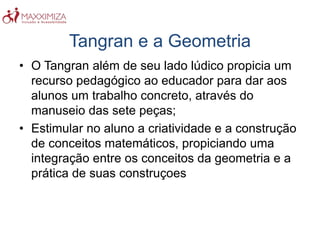 Tangran e a Geometria
• O Tangran além de seu lado lúdico propicia um
recurso pedagógico ao educador para dar aos
alunos um trabalho concreto, através do
manuseio das sete peças;
• Estimular no aluno a criatividade e a construção
de conceitos matemáticos, propiciando uma
integração entre os conceitos da geometria e a
prática de suas construçoes
 