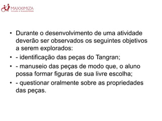 • Durante o desenvolvimento de uma atividade
deverão ser observados os seguintes objetivos
a serem explorados:
• - identificação das peças do Tangran;
• - manuseio das peças de modo que, o aluno
possa formar figuras de sua livre escolha;
• - questionar oralmente sobre as propriedades
das peças.
 
