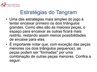 Estratégias do Tangram
• Uma das estratégias mais simples do jogo é
tentar encaixar primeiro os dois triângulos
grandes. Como eles são as maiores peças, o
espaço para encaixar as outras ficará mais
restrito, restando assim menos possibilidades
de encaixe para elas.
• É importante notar que, com exceção das peças
menores (os dois triângulos pequenos), as
peças podem ser "formadas" por uma
combinação de outras peças menores. Confira a
seguir:
 