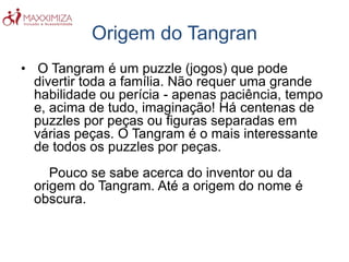 Origem do Tangran
• O Tangram é um puzzle (jogos) que pode
divertir toda a família. Não requer uma grande
habilidade ou perícia - apenas paciência, tempo
e, acima de tudo, imaginação! Há centenas de
puzzles por peças ou figuras separadas em
várias peças. O Tangram é o mais interessante
de todos os puzzles por peças.
Pouco se sabe acerca do inventor ou da
origem do Tangram. Até a origem do nome é
obscura.
 