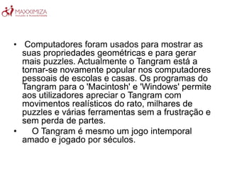 • Computadores foram usados para mostrar as
suas propriedades geométricas e para gerar
mais puzzles. Actualmente o Tangram está a
tornar-se novamente popular nos computadores
pessoais de escolas e casas. Os programas do
Tangram para o 'Macintosh' e 'Windows' permite
aos utilizadores apreciar o Tangram com
movimentos realísticos do rato, milhares de
puzzles e várias ferramentas sem a frustração e
sem perda de partes.
• O Tangram é mesmo um jogo intemporal
amado e jogado por séculos.
 
