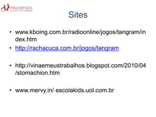 Sites
• www.kboing.com.br/radioonline/jogos/tangram/in
dex.htm
• http://rachacuca.com.br/jogos/tangram
• http://vinaemeustrabalhos.blogspot.com/2010/04
/stomachion.htm
• www.mervy.in/ escolakids.uol.com.br
 