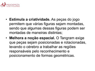 • Estimula a criatividade. As peças do jogo
permitem que várias figuras sejam montadas,
sendo que algumas dessas figuras podem ser
montadas de maneiras distintas;
• Melhora a noção espacial. O Tangram exige
que peças sejam posicionadas e rotacionadas,
levando o cérebro a trabalhar as regiões
responsáveis pelo reconhecimento e
posicionamento de formas geométricas.
 