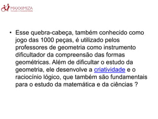 • Esse quebra-cabeça, também conhecido como
jogo das 1000 peças, é utilizado pelos
professores de geometria como instrumento
dificultador da compreensão das formas
geométricas. Além de dificultar o estudo da
geometria, ele desenvolve a criatividade e o
raciocínio lógico, que também são fundamentais
para o estudo da matemática e da ciências ?
 