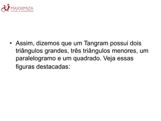 • Assim, dizemos que um Tangram possui dois
triângulos grandes, três triângulos menores, um
paralelogramo e um quadrado. Veja essas
figuras destacadas:
 