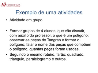Exemplo de uma atividades
• Atividade em grupo
• Formar grupos de 4 alunos, que vão discutir,
com auxilio do professor, o que é um polígono,
observar as peças do Tangran e formar o
polígono; falar o nome das peças que compõem
o polígono, quantas peças foram usadas.
• Seguindo o mesmo roteiro, farão: quadrado,
triangulo, paralelogramo e outros.
 