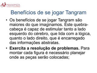 Benefícios de se jogar Tangram
• Os benefícios de se jogar Tangram são
maiores do que imaginamos. Este quebra-
cabeça é capaz de estimular tanto a lado
esquerdo do cérebro, que lida com a lógica,
quanto o lado direito, que é encarregado
das informações abstratas.
• Exercita a resolução de problemas. Para
montar cada figura é necessário planejar
onde as peças serão colocadas;
 