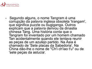 • Segundo alguns, o nome Tangram é uma
corrupção da palavra inglesa obsoleta 'trangam',
que significa puzzle ou bugiganga. Outros
explicam que a palavra derivou da dinastia
chinesa Tang. Uma história conta que o
Tangram foi inventado por um homem chamado
Tan acidentalmente quando ele tentava reunir
as peças de um azulejo partido. Na Ásia é
chamado de 'Sete placas da Sabedoria'. Na
China dão-lhe o nome de "Ch'i ch'iao t'u" ou de
'sete peças da astucia'.
 