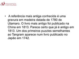 • A referência mais antiga conhecida é uma
gravura em madeira datada de 1780 de
Utamaro. O livro mais antigo foi publicado na
China em 1813. Parece certo que já é antigo em
1813. Um dos primeiros puzzles semelhantes
ao Tangram aparece num livro publicado no
Japão em 1742.
 
