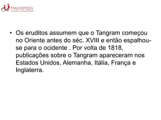 • Os eruditos assumem que o Tangram começou
no Oriente antes do séc. XVIII e então espalhou-
se para o ocidente . Por volta de 1818,
publicações sobre o Tangram apareceram nos
Estados Unidos, Alemanha, Itália, França e
Inglaterra.
 