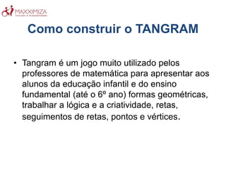 Como construir o TANGRAM
• Tangram é um jogo muito utilizado pelos
professores de matemática para apresentar aos
alunos da educação infantil e do ensino
fundamental (até o 6º ano) formas geométricas,
trabalhar a lógica e a criatividade, retas,
seguimentos de retas, pontos e vértices.
 