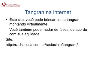 Tangran na internet
• Este site, você pode brincar como tangran,
montando virtualmente.
Você também pode mudar de fases, de acordo
com sua agilidade.
Site:
http://rachacuca.com.br/raciocinio/tangram/
 