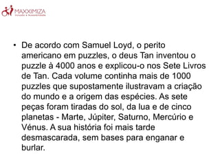 • De acordo com Samuel Loyd, o perito
americano em puzzles, o deus Tan inventou o
puzzle à 4000 anos e explicou-o nos Sete Livros
de Tan. Cada volume continha mais de 1000
puzzles que supostamente ilustravam a criação
do mundo e a origem das espécies. As sete
peças foram tiradas do sol, da lua e de cinco
planetas - Marte, Júpiter, Saturno, Mercúrio e
Vénus. A sua história foi mais tarde
desmascarada, sem bases para enganar e
burlar.
 