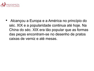 • Alcançou a Europa e a América no princípio do
séc. XIX e a popularidade continua até hoje. Na
China do séc. XIX era tão popular que as formas
das peças encontram-se no desenho de pratos
caixas de verniz e até mesas.
 