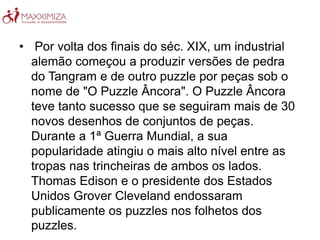 • Por volta dos finais do séc. XIX, um industrial
alemão começou a produzir versões de pedra
do Tangram e de outro puzzle por peças sob o
nome de "O Puzzle Âncora". O Puzzle Âncora
teve tanto sucesso que se seguiram mais de 30
novos desenhos de conjuntos de peças.
Durante a 1ª Guerra Mundial, a sua
popularidade atingiu o mais alto nível entre as
tropas nas trincheiras de ambos os lados.
Thomas Edison e o presidente dos Estados
Unidos Grover Cleveland endossaram
publicamente os puzzles nos folhetos dos
puzzles.
 